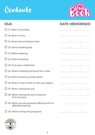 DATE MEMORISED
DUA
Contents
4
17. When it thunders
18. When it rains
19. When the wind blows hard
20. When breaking fast
21. Before sleeping
22. When travelling
23. If you see a nightmare
24. When invited by someone for a meal
25. When entering market places
26. When a new month or new year begins
27. When visiting the sick
28. When visiting the sick to pray for
their recovery
29. When you see someone afflicted with an
affliction/calamity
30. When visiting the graveyard
 