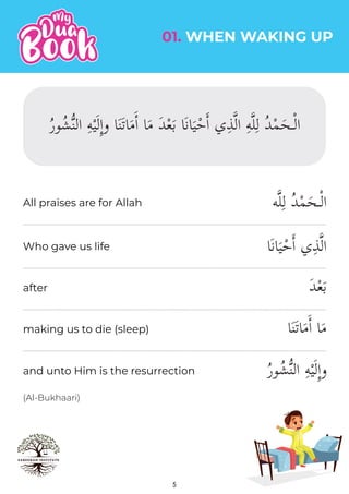 01. WHEN WAKING UP
(Al-Bukhaari)
5
‫ه‬�‫ل‬ِ‫ل‬ ُ‫د‬ْ‫م‬َ‫ـح‬ْ‫ل‬‫ا‬
‫َا‬‫ن‬‫ا‬َ‫ي‬ْ‫ح‬�‫ا‬ ‫ي‬ِ‫ذ‬�‫ل‬‫ا‬
َ‫د‬ْ‫ع‬َ‫ب‬
‫ا‬َ‫ن‬َ‫ت‬‫ا‬َ‫م‬ٔ‫ا‬ ‫ا‬َ‫م‬
ُ‫ر‬‫و‬ُ‫ش‬�‫ن‬‫ال‬ ِ‫ه‬ْ‫ي‬َ‫ل‬ِٕ‫ا‬‫و‬
All praises are for Allah
Who gave us life
after
making us to die (sleep)
and unto Him is the resurrection
 