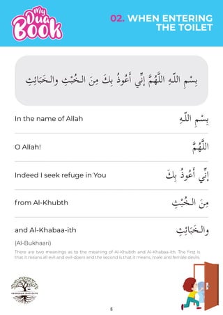 6
02. WHEN ENTERING
THE TOILET
(Al-Bukhaari)
There are two meanings as to the meaning of Al-Khubth and Al-Khabaa-ith. The first is
that it means all evil and evil-doers and the second is that it means, male and female devils.
ِ‫ه‬‫اللـ‬ ِ‫م‬ْ‫س‬ِ‫ب‬
�‫م‬ُ‫ه‬�‫ل‬‫ال‬
َ‫ك‬ِ‫ب‬ ُ‫ذ‬‫و‬ُ‫ع‬�‫ا‬ ‫�ي‬‫ن‬ٕ‫ا‬
ِ
‫ث‬ْ‫ب‬ُ‫الـخ‬ َ‫ن‬ِ‫م‬
ِ
‫ث‬ِ‫ئ‬‫ا‬َ‫ب‬َ‫والـخ‬
In the name of Allah
O Allah!
Indeed I seek refuge in You
from Al-Khubth
and Al-Khabaa-ith
 