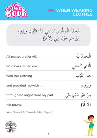 8
(Abu Dawud, At-Tirmidhi & Ibn Majah)
04. WHEN WEARING
CLOTHES
‫ه‬�‫ل‬ِ‫ل‬ ُ‫د‬ْ‫م‬َ‫ـح‬ْ‫ل‬‫ا‬
‫ي‬ِ‫ن‬‫ا‬َ‫س‬َ‫ك‬ ‫ي‬ِ‫ذ‬�‫ل‬‫ا‬
َ
‫ب‬ْ‫و‬�‫ث‬‫ال‬ ‫ا‬َ‫ذ‬َ‫ه‬
ِ‫ه‬‫ي‬ِ‫ن‬َ‫ق‬َ‫ز‬َ‫ر‬َ‫و‬
ٍ‫ة‬�‫و‬ُ‫ق‬ َ��َ‫و‬
All praises are for Allah
Who has clothed me
with this clothing
and provided me with it
through no might from my part
nor power.
 