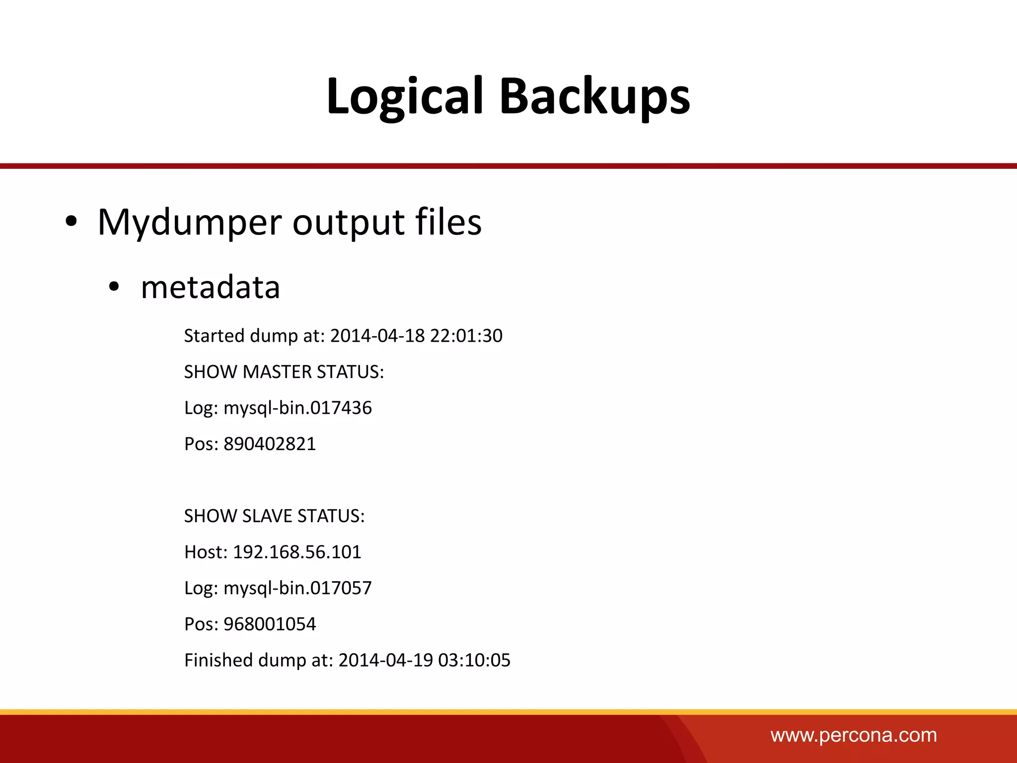 www.percona.com
Logical Backups
● Mydumper output files
● metadata
Started dump at: 2014-04-18 22:01:30
SHOW MASTER STATUS:
Log: mysql-bin.017436
Pos: 890402821
SHOW SLAVE STATUS:
Host: 192.168.56.101
Log: mysql-bin.017057
Pos: 968001054
Finished dump at: 2014-04-19 03:10:05
 