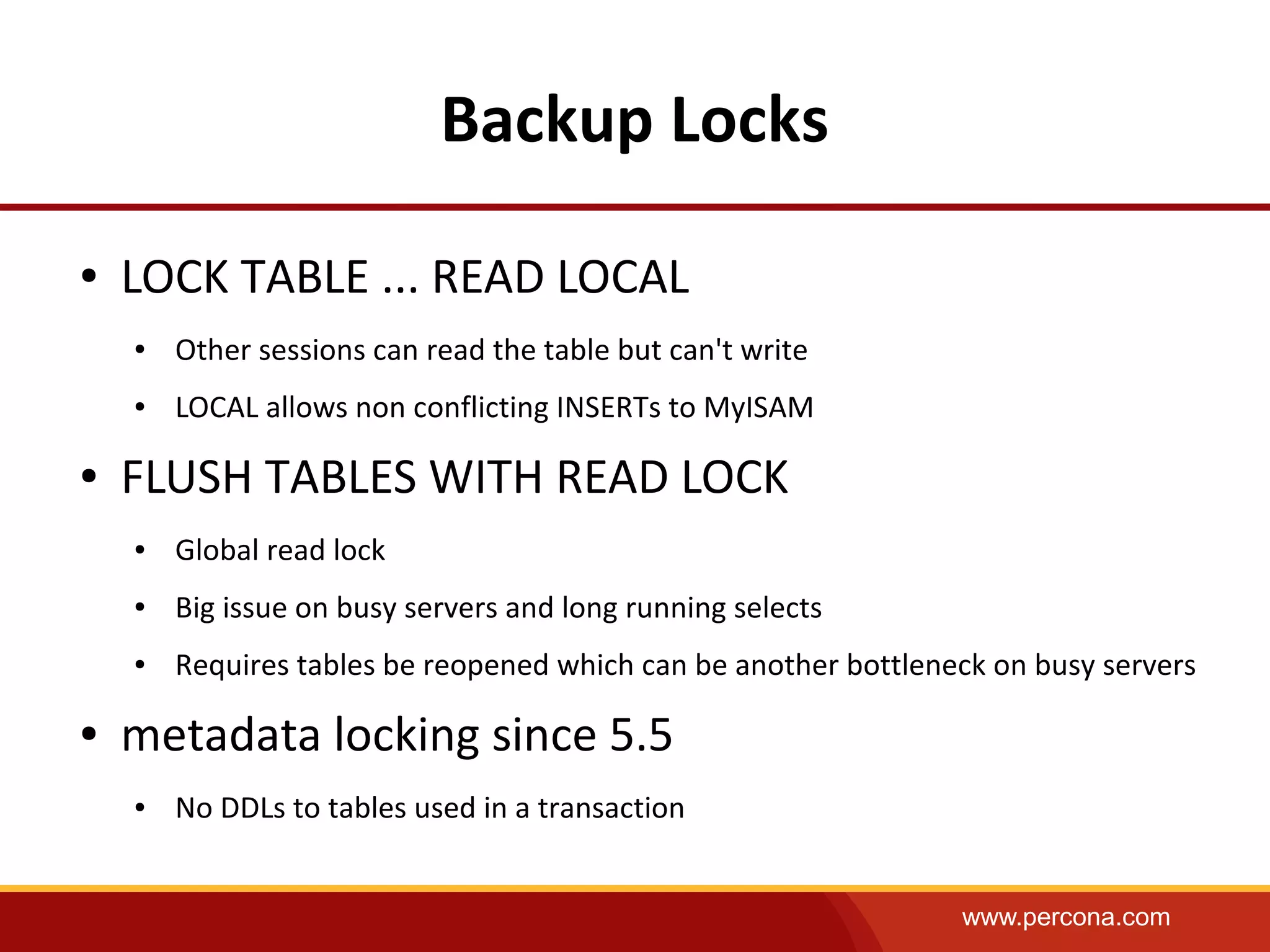 www.percona.com
Backup Locks
● LOCK TABLE ... READ LOCAL
● Other sessions can read the table but can't write
● LOCAL allows non conflicting INSERTs to MyISAM
● FLUSH TABLES WITH READ LOCK
● Global read lock
● Big issue on busy servers and long running selects
● Requires tables be reopened which can be another bottleneck on busy servers
● metadata locking since 5.5
● No DDLs to tables used in a transaction
 