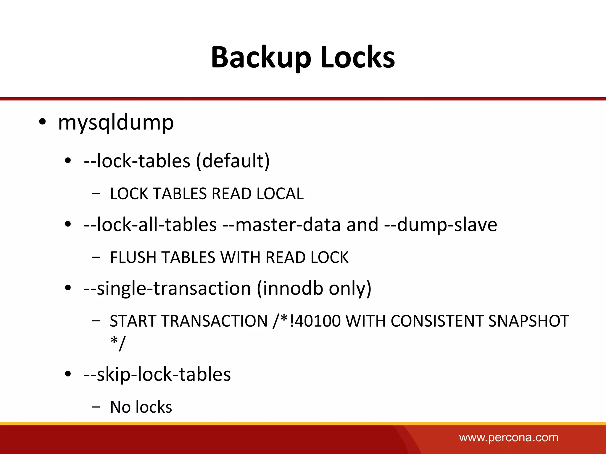 www.percona.com
Backup Locks
● mysqldump
● --lock-tables (default)
– LOCK TABLES READ LOCAL
● --lock-all-tables --master-data and --dump-slave
– FLUSH TABLES WITH READ LOCK
● --single-transaction (innodb only)
– START TRANSACTION /*!40100 WITH CONSISTENT SNAPSHOT
*/
● --skip-lock-tables
– No locks
 