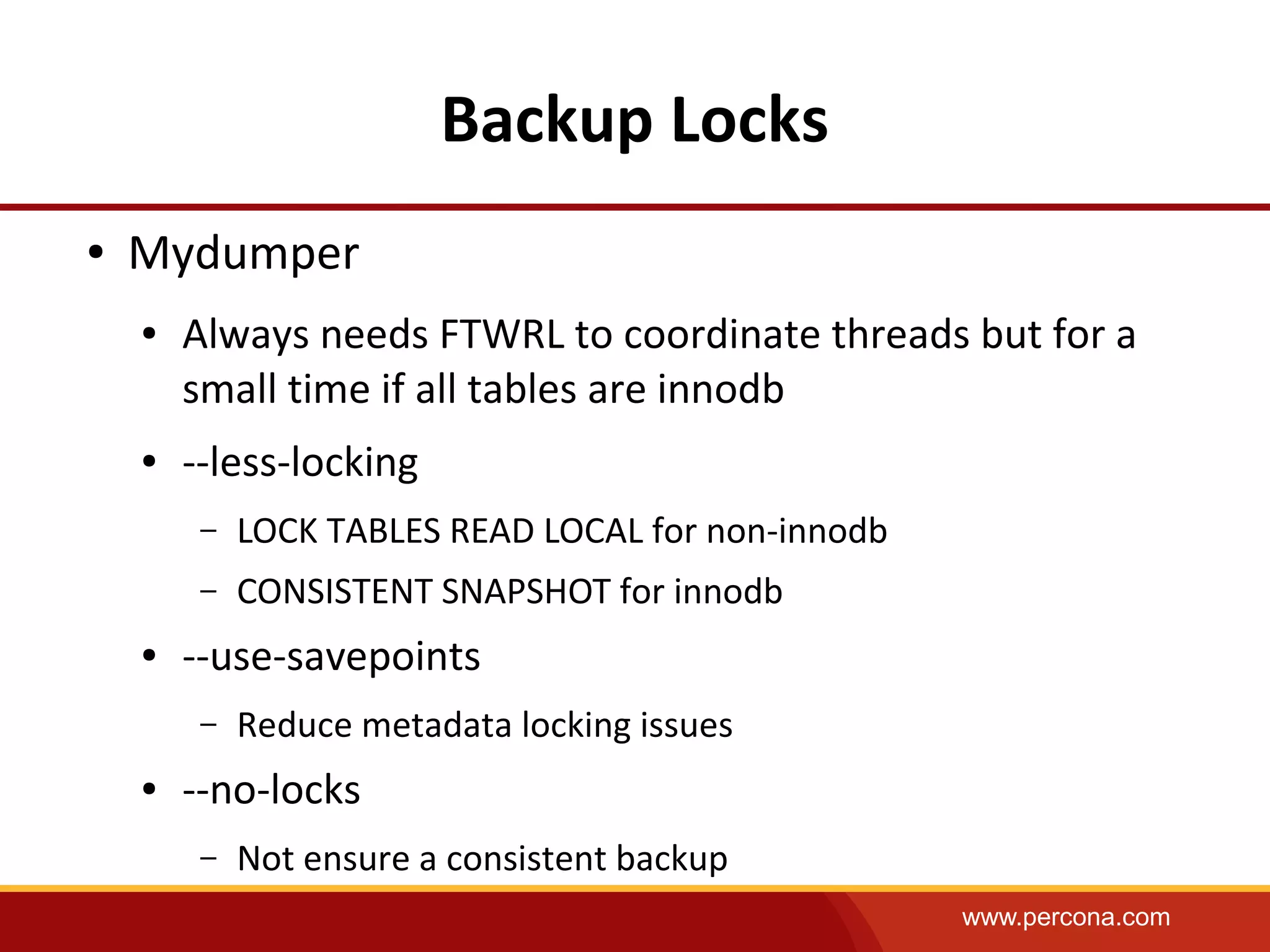 www.percona.com
Backup Locks
● Mydumper
● Always needs FTWRL to coordinate threads but for a
small time if all tables are innodb
● --less-locking
– LOCK TABLES READ LOCAL for non-innodb
– CONSISTENT SNAPSHOT for innodb
● --use-savepoints
– Reduce metadata locking issues
● --no-locks
– Not ensure a consistent backup
 