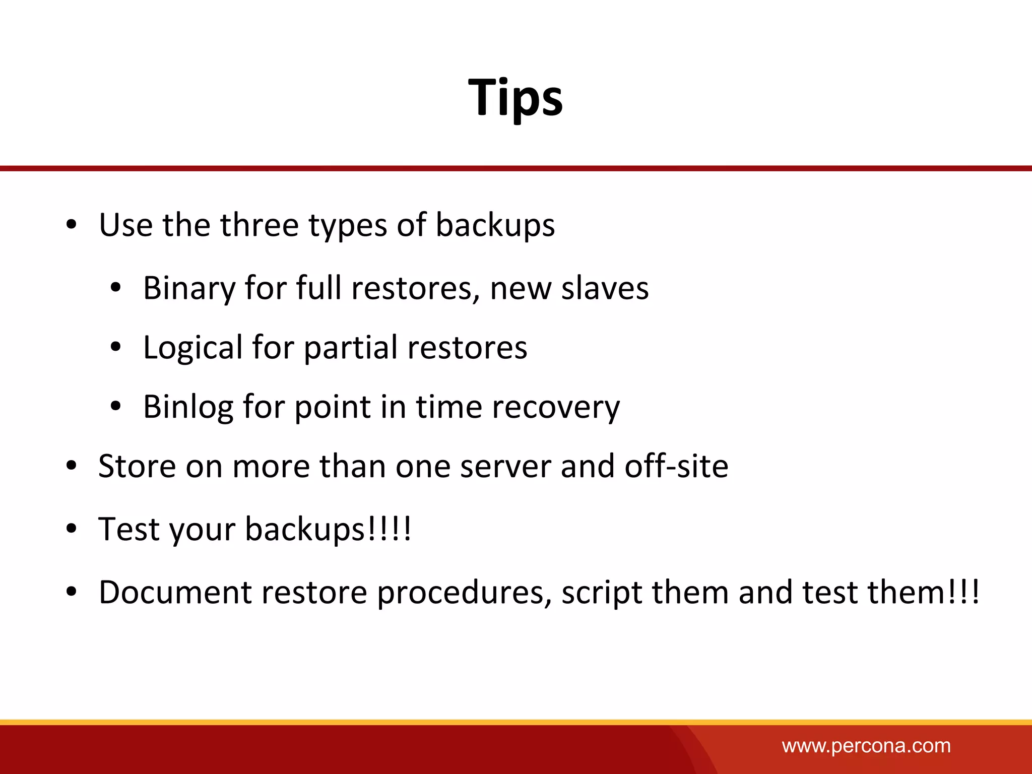 www.percona.com
Tips
● Use the three types of backups
● Binary for full restores, new slaves
● Logical for partial restores
● Binlog for point in time recovery
● Store on more than one server and off-site
● Test your backups!!!!
● Document restore procedures, script them and test them!!!
 