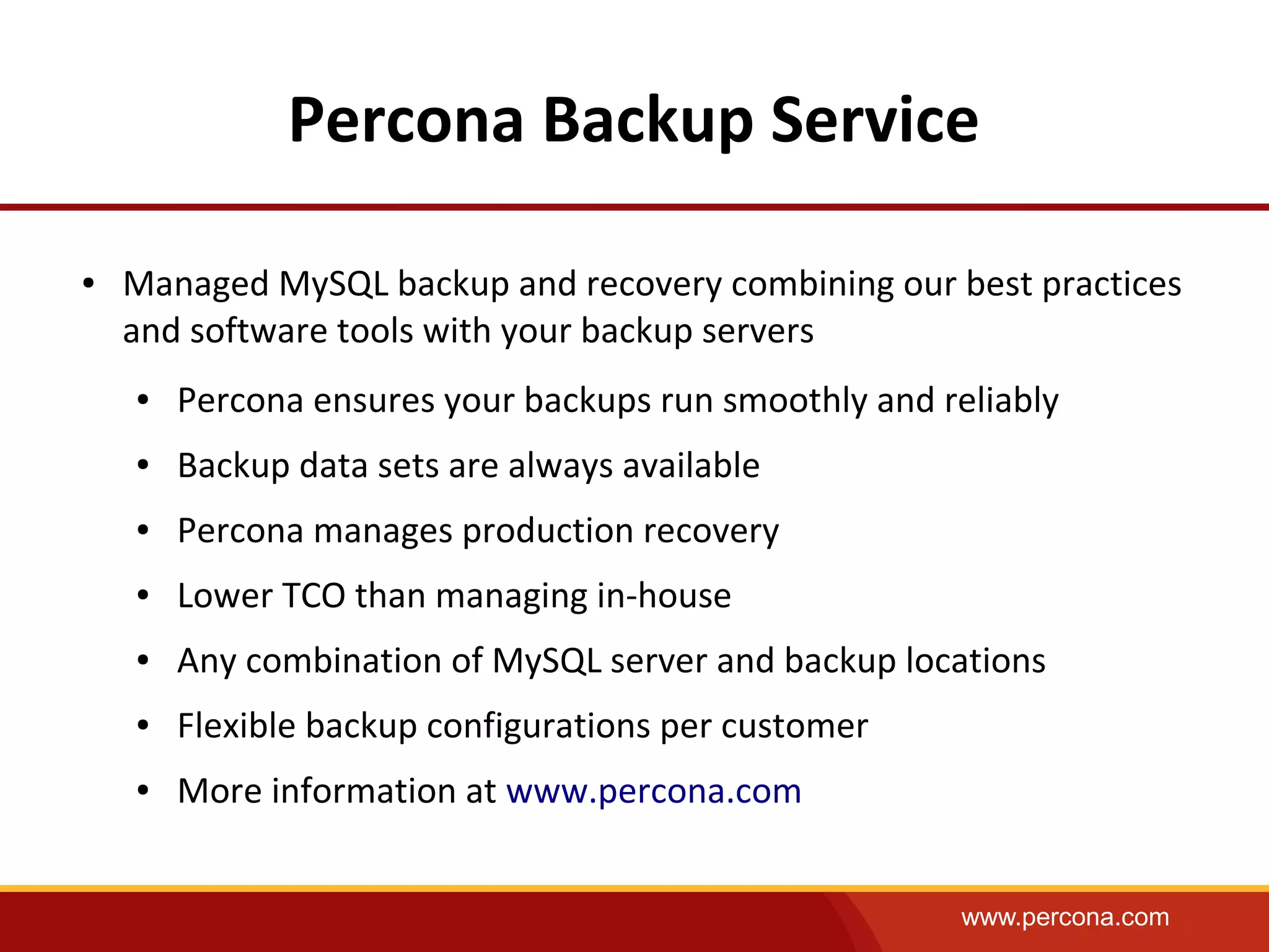 www.percona.com
Percona Backup Service
● Managed MySQL backup and recovery combining our best practices
and software tools with your backup servers
● Percona ensures your backups run smoothly and reliably
● Backup data sets are always available
● Percona manages production recovery
● Lower TCO than managing in-house
● Any combination of MySQL server and backup locations
● Flexible backup configurations per customer
● More information at www.percona.com
 