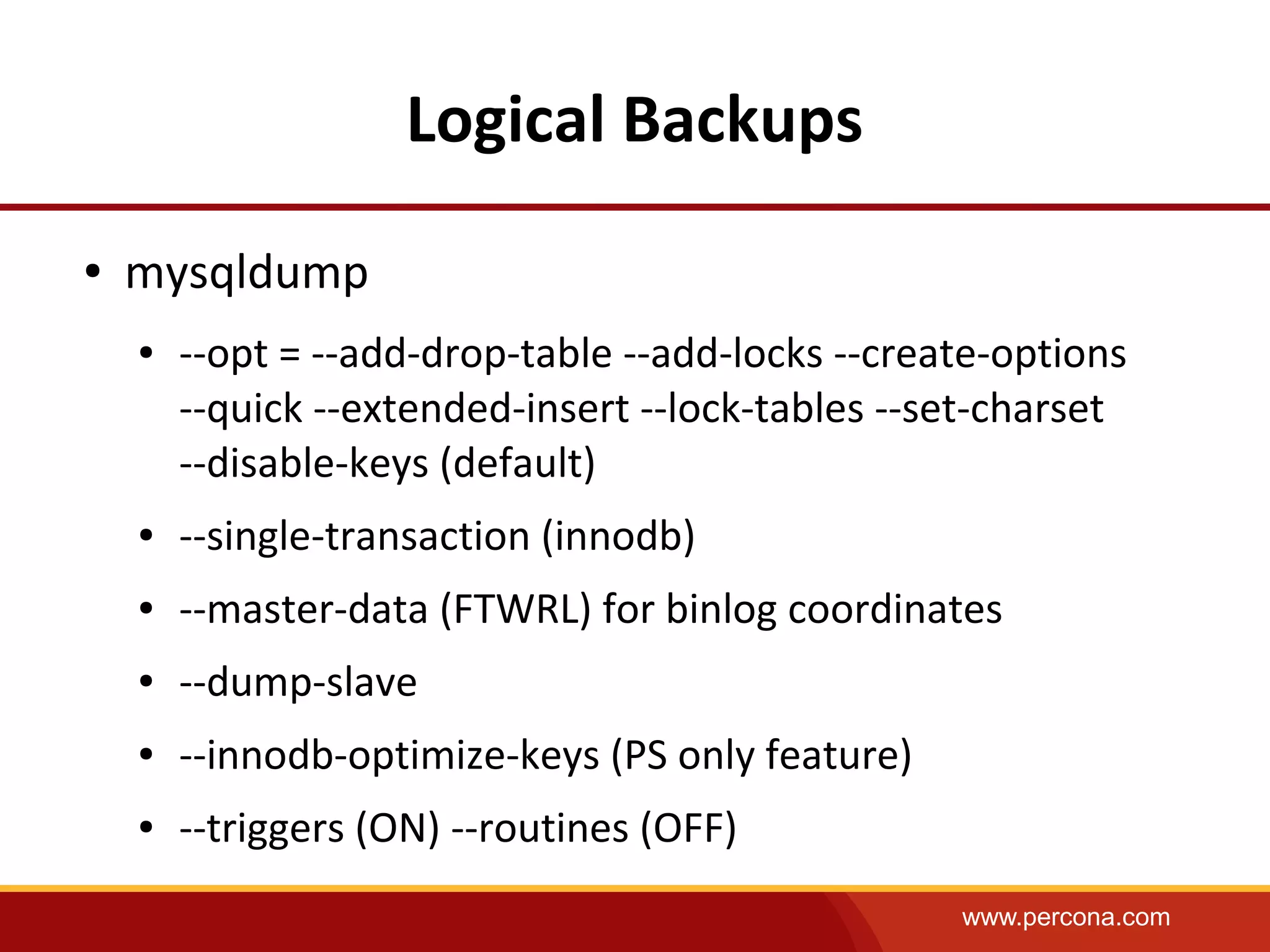www.percona.com
Logical Backups
● mysqldump
● --opt = --add-drop-table --add-locks --create-options
--quick --extended-insert --lock-tables --set-charset
--disable-keys (default)
● --single-transaction (innodb)
● --master-data (FTWRL) for binlog coordinates
● --dump-slave
● --innodb-optimize-keys (PS only feature)
● --triggers (ON) --routines (OFF)
 