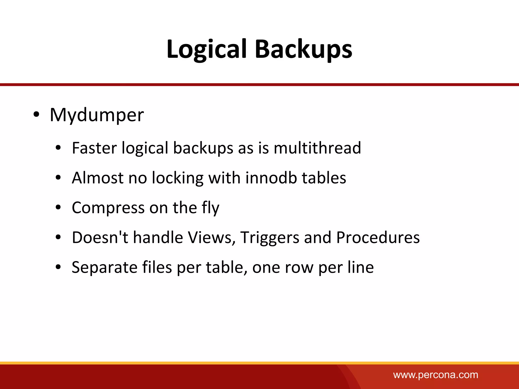 www.percona.com
Logical Backups
● Mydumper
● Faster logical backups as is multithread
● Almost no locking with innodb tables
● Compress on the fly
● Doesn't handle Views, Triggers and Procedures
● Separate files per table, one row per line
 