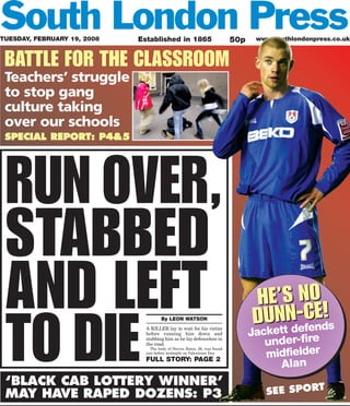 TUESDAY, FEBRUARY 19, 2008   Established in 1865                           50p    www.southlondonpress.co.uk



 BATTLE FOR THE CLASSROOM
 Teachers’ struggle
 to stop gang
 culture taking
 over our schools
 SPECIAL REPORT: P4&5




 RUN OVER,
 STABBED
 AND LEFT                                                                        HE’S NO
                                                                                     N defeE!
 TO DIE
                                       By LEON WATSON
                                                                                 DUettN-Cnds
                               A KILLER lay in wait for his victim
                               before running him down and                        ck
                                                                                 Ja
                               stabbing him as he lay defenceless in
                               the road.                                              under-fire
                                                                                      midfielder
                                 The body of Steven Bates, 36, was found
                               just before midnight on Valentines Day.
                               FULL STORY: PAGE 2
                                                                                        Alan
 ‘BLACK CAB LOTTERY WINNER’
 MAY HAVE RAPED DOZENS: P3                                                            SEE SPORT
 