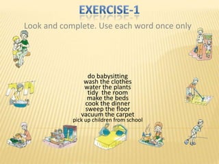 Look and complete. Use each word once only




                 do babysitting
                wash the clothes
                water the plants
                 tidy the room
                 make the beds
                cook the dinner
                sweep the floor
               vacuum the carpet
            pick up children from school
 