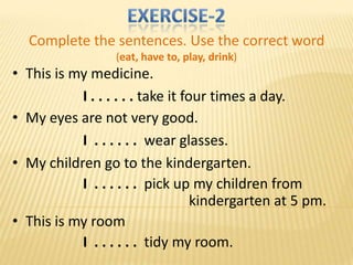 Complete the sentences. Use the correct word
                  (eat, have to, play, drink)
• This is my medicine.
           I . . . . . . take it four times a day.
• My eyes are not very good.
           I . . . . . . wear glasses.
• My children go to the kindergarten.
           I . . . . . . pick up my children from
                                   kindergarten at 5 pm.
• This is my room
           I . . . . . . tidy my room.
 