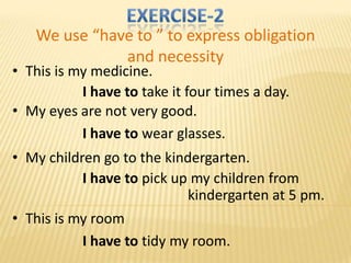 We use “have to ” to express obligation
              and necessity
• This is my medicine.
           I have to take it four times a day.
• My eyes are not very good.
           I have to wear glasses.
• My children go to the kindergarten.
           I have to pick up my children from
                            kindergarten at 5 pm.
• This is my room
           I have to tidy my room.
 