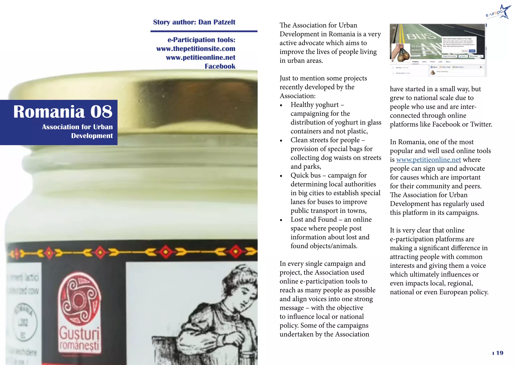 � 19
Association for Urban
Development
Romania 08
Story author: Dan Patzelt
e-Participation tools:
www.thepetitionsite.com
www.petitieonline.net
Facebook
The Association for Urban
Development in Romania is a very
active advocate which aims to
improve the lives of people living
in urban areas.
Just to mention some projects
recently developed by the
Association:
•	 Healthy yoghurt –
campaigning for the
distribution of yoghurt in glass
containers and not plastic,
•	 Clean streets for people –
provision of special bags for
collecting dog waists on streets
and parks,
•	 Quick bus – campaign for
determining local authorities
in big cities to establish special
lanes for buses to improve
public transport in towns,
•	 Lost and Found – an online
space where people post
information about lost and
found objects/animals.
In every single campaign and
project, the Association used
online e-participation tools to
reach as many people as possible
and align voices into one strong
message – with the objective
to influence local or national
policy. Some of the campaigns
undertaken by the Association
have started in a small way, but
grew to national scale due to
people who use and are inter-
connected through online
platforms like Facebook or Twitter.
In Romania, one of the most
popular and well used online tools
is www.petitieonline.net where
people can sign up and advocate
for causes which are important
for their community and peers.
The Association for Urban
Development has regularly used
this platform in its campaigns.
It is very clear that online
e-participation platforms are
making a significant difference in
attracting people with common
interests and giving them a voice
which ultimately influences or
even impacts local, regional,
national or even European policy.
 
