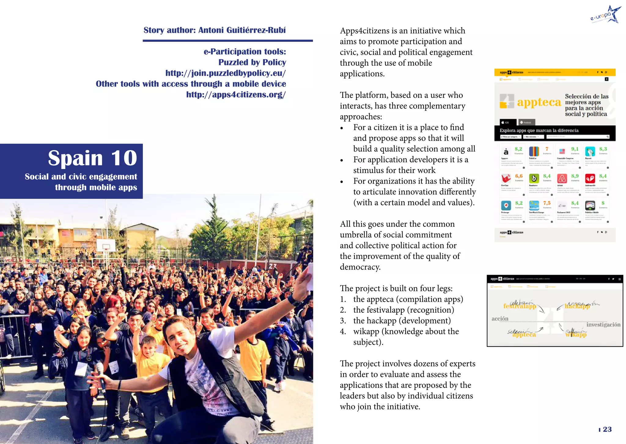 � 23
Social and civic engagement
through mobile apps
Spain 10
Story author: Antoni Guitiérrez-Rubí
e-Participation tools:
Puzzled by Policy
http://join.puzzledbypolicy.eu/
Other tools with access through a mobile device
http://apps4citizens.org/
Apps4citizens is an initiative which
aims to promote participation and
civic, social and political engagement
through the use of mobile
applications.
The platform, based on a user who
interacts, has three complementary
approaches:
•	 For a citizen it is a place to find
and propose apps so that it will
build a quality selection among all
•	 For application developers it is a
stimulus for their work
•	 For organizations it has the ability
to articulate innovation differently
(with a certain model and values).
All this goes under the common
umbrella of social commitment
and collective political action for
the improvement of the quality of
democracy.
The project is built on four legs:
1.	 the appteca (compilation apps)
2.	 the festivalapp (recognition)
3.	 the hackapp (development)
4.	 wikapp (knowledge about the
subject).
The project involves dozens of experts
in order to evaluate and assess the
applications that are proposed by the
leaders but also by individual citizens
who join the initiative.
 