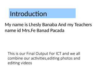 This is our Final Output For ICT and we all
combine our activities,editing photos and
editing videos
Introduction
My name is Lhesly Banaba And my Teachers
name id Mrs.Fe Banad Pacada
 