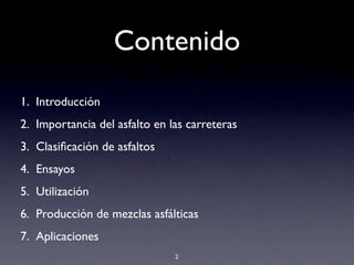 Contenido
1. Introducción
2. Importancia del asfalto en las carreteras
3. Clasiﬁcación de asfaltos
4. Ensayos
5. Utilización
6. Producción de mezclas asfálticas
7. Aplicaciones
2
 