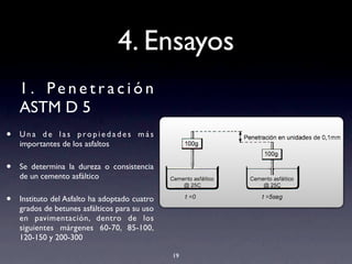 4. Ensayos
1 . Pe n e t r a c i ó n
ASTM D 5
• U n a d e l a s p ro p i e d a d e s m á s
importantes de los asfaltos
• Se determina la dureza o consistencia
de un cemento asfáltico
• Instituto del Asfalto ha adoptado cuatro
grados de betunes asfálticos para su uso
en pavimentación, dentro de los
siguientes márgenes 60-70, 85-100,
120-150 y 200-300
19
 