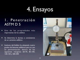 4. Ensayos
1 . Pe n e t r a c i ó n
ASTM D 5
• U n a d e l a s p ro p i e d a d e s m á s
importantes de los asfaltos
• Se determina la dureza o consistencia
de un cemento asfáltico
• Instituto del Asfalto ha adoptado cuatro
grados de betunes asfálticos para su uso
en pavimentación, dentro de los
siguientes márgenes 60-70, 85-100,
120-150 y 200-300
19
 