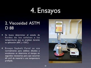 4. Ensayos
2. Viscosidad ASTM
D 88
• Se busca determinar el estado de
ﬂ u i d e z d e l o s a s f a l t o s a l a s
temperaturas que se emplean durante
su aplicación (60C y 135C).
• E n s ayo S ay b o l t F u ro l s e u s a
normalmente para asfaltos diluidos y
emulsiones se determina el tiempo en
segundos necesarios para que escurran
60 cm3 de material a una temperatura
preﬁjada.
20
 