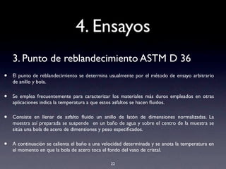 4. Ensayos
3. Punto de reblandecimiento ASTM D 36
• El punto de reblandecimiento se determina usualmente por el método de ensayo arbitrario
de anillo y bola.
• Se emplea frecuentemente para caracterizar los materiales más duros empleados en otras
aplicaciones indica la temperatura a que estos asfaltos se hacen ﬂuidos.
• Consiste en llenar de asfalto ﬂuido un anillo de latón de dimensiones normalizadas. La
muestra así preparada se suspende en un baño de agua y sobre el centro de la muestra se
sitúa una bola de acero de dimensiones y peso especiﬁcados.
• A continuación se calienta el baño a una velocidad determinada y se anota la temperatura en
el momento en que la bola de acero toca el fondo del vaso de cristal.
22
 