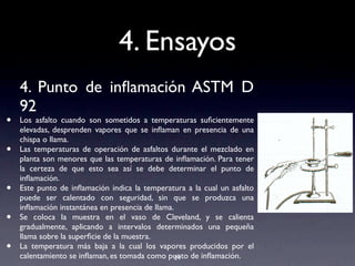4. Ensayos
4. Punto de inﬂamación ASTM D
92
• Los asfalto cuando son sometidos a temperaturas suﬁcientemente
elevadas, desprenden vapores que se inﬂaman en presencia de una
chispa o llama.
• Las temperaturas de operación de asfaltos durante el mezclado en
planta son menores que las temperaturas de inﬂamación. Para tener
la certeza de que esto sea así se debe determinar el punto de
inﬂamación.
• Este punto de inﬂamación indica la temperatura a la cual un asfalto
puede ser calentado con seguridad, sin que se produzca una
inﬂamación instantánea en presencia de llama.
• Se coloca la muestra en el vaso de Cleveland, y se calienta
gradualmente, aplicando a intervalos determinados una pequeña
llama sobre la superﬁcie de la muestra.
• La temperatura más baja a la cual los vapores producidos por el
calentamiento se inﬂaman, es tomada como punto de inﬂamación.24
 