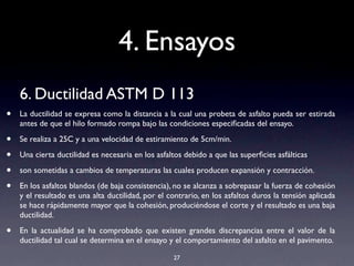 4. Ensayos
6. Ductilidad ASTM D 113
• La ductilidad se expresa como la distancia a la cual una probeta de asfalto pueda ser estirada
antes de que el hilo formado rompa bajo las condiciones especiﬁcadas del ensayo.
• Se realiza a 25C y a una velocidad de estiramiento de 5cm/min.
• Una cierta ductilidad es necesaria en los asfaltos debido a que las superﬁcies asfálticas
• son sometidas a cambios de temperaturas las cuales producen expansión y contracción.
• En los asfaltos blandos (de baja consistencia), no se alcanza a sobrepasar la fuerza de cohesión
y el resultado es una alta ductilidad, por el contrario, en los asfaltos duros la tensión aplicada
se hace rápidamente mayor que la cohesión, produciéndose el corte y el resultado es una baja
ductilidad.
• En la actualidad se ha comprobado que existen grandes discrepancias entre el valor de la
ductilidad tal cual se determina en el ensayo y el comportamiento del asfalto en el pavimento.
27
 