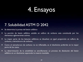 4. Ensayos
7. Solubilidad ASTM D 2042
• Se determina la pureza del betún asfáltico
• La porción de betún asfáltico soluble en sulfuro de carbono esta constituida por los
elementos aglomerantes activos.
• La mayor parte de los betunes asfálticos se disuelven en igual proporción en sulfuro de
carbono y tetracloruro de carbono.
• Como el tetracloruro de carbono no es inﬂamable, es el disolvente preferido en la mayor
parte de los casos.
• La determinación de la solubilidad es sencillamente un proceso de disolución del betún
asfáltico en un disolvente separando la materia insoluble.
29
 