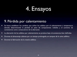 4. Ensayos
9. Pérdida por calentamiento
• Se busca establecer los cambios que sufren los asfaltos por el calentamiento a temperatura
elevada, determinando la pérdida en peso de componentes volátiles y el aumento de
consistencia como consecuencia de la alteración.
• La alteración de los asfaltos por calentamiento se produce bajo circunstancias bien deﬁnidas
• Durante el almacenaje caliente por un tiempo prolongado, en tanques de la usina asfáltica
• Durante la fabricación de la mezcla asfáltica
31
 