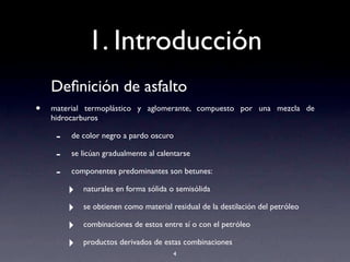 1. Introducción
Deﬁnición de asfalto
• material termoplástico y aglomerante, compuesto por una mezcla de
hidrocarburos
- de color negro a pardo oscuro
- se licúan gradualmente al calentarse
- componentes predominantes son betunes:
‣ naturales en forma sólida o semisólida
‣ se obtienen como material residual de la destilación del petróleo
‣ combinaciones de estos entre sí o con el petróleo
‣ productos derivados de estas combinaciones
4
 
