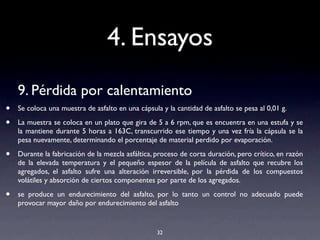4. Ensayos
9. Pérdida por calentamiento
• Se coloca una muestra de asfalto en una cápsula y la cantidad de asfalto se pesa al 0,01 g.
• La muestra se coloca en un plato que gira de 5 a 6 rpm, que es encuentra en una estufa y se
la mantiene durante 5 horas a 163C, transcurrido ese tiempo y una vez fría la cápsula se la
pesa nuevamente, determinando el porcentaje de material perdido por evaporación.
• Durante la fabricación de la mezcla asfáltica, proceso de corta duración, pero crítico, en razón
de la elevada temperatura y el pequeño espesor de la película de asfalto que recubre los
agregados, el asfalto sufre una alteración irreversible, por la pérdida de los compuestos
volátiles y absorción de ciertos componentes por parte de los agregados.
• se produce un endurecimiento del asfalto, por lo tanto un control no adecuado puede
provocar mayor daño por endurecimiento del asfalto
32
 
