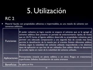 5. Utilización
RC 2
• Material líquido con propiedades adhesivas e impermeables, es una mezcla de solvente con
cementos asfálticos.
40
Funciones
El poder cohesivo se logra cuando se evapora el solvente que se le agregó al
cemento asfáltico. Este presenta un periodo de endurecimiento rápido, de modo
que en 24-72 horas, el ligante asfáltico desarrolla su propiedades cohesivas, para
permitir una adecuada compactación y una segunda fase de curado mas lenta
permita la densiﬁcación de la mezcla por el transito. Existen diferentes asfaltos
diluidos, según la volatilidad del solvente utilizado respondiendo a los distintos
tipos de aplicación en que han de ser utilizados. Este asfalto diluido se denomina
de curado rápido en razón de la volatilidad del solvente utilizado.
Aplicaciones
Premezclados (mezcla en planta asfáltica o en sitio). Riegos en tratamientos
superﬁciales. Sellados. Estabilización de suelos arenosos
Beneﬁcios Se aplica en frío
 