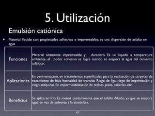 5. Utilización
Emulsión catiónica
• Material líquido con propiedades adhesivas e impermeables, es una dispersión de asfalto en
agua
42
Funciones
Material altamente impermeable y duradero. Es un líquido a temperatura
ambiente, el poder cohesivo se logra cuando se evapora el agua del cemento
asfáltico.
Aplicaciones
En pavimentación, en tratamientos superﬁciales para la realización de carpetas de
rozamiento de baja intensidad de transito. Riego de liga, riego de imprimación y
riego antipolvo. En impermeabilización de techos, pisos, cañerías, etc.
Beneﬁcios
Se aplica en frío. Es menos contaminante que el asfalto diluido, ya que se evapora
agua en vez de solvente a la atmósfera.
 