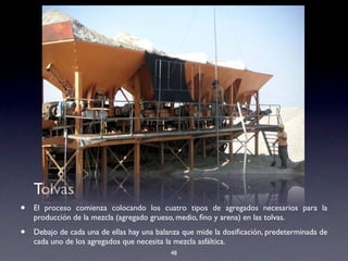 48
Tolvas
• El proceso comienza colocando los cuatro tipos de agregados necesarios para la
producción de la mezcla (agregado grueso, medio, ﬁno y arena) en las tolvas.
• Debajo de cada una de ellas hay una balanza que mide la dosiﬁcación, predeterminada de
cada uno de los agregados que necesita la mezcla asfáltica.
 