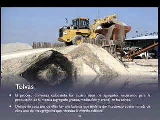 48
Tolvas
• El proceso comienza colocando los cuatro tipos de agregados necesarios para la
producción de la mezcla (agregado grueso, medio, ﬁno y arena) en las tolvas.
• Debajo de cada una de ellas hay una balanza que mide la dosiﬁcación, predeterminada de
cada uno de los agregados que necesita la mezcla asfáltica.
 