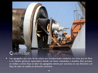 49
Quemador
• Los agregados que caen de las tolvas son transportados mediante una cinta que los lleva
a un cilindro giratorio (quemador) donde van hacer mezclados y secados. Este proceso
se realiza a contra ﬂujo es decir los agregados entran por una boca en una dirección y el
ﬂujo de calor se realiza en dirección contraria.
 