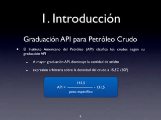 1. Introducción
Graduación API para Petróleo Crudo
• El Instituto Americano del Petróleo (API) clasiﬁca los crudos según su
graduación API
- A mayor graduación API, disminuye la cantidad de asfalto
- expresión arbitraria sobre la densidad del crudo a 15,5C (60F)
6
141,5
API = - 131,5
peso especíﬁco
 