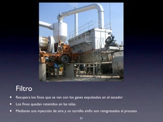 51
Filtro
• Recupera los ﬁnos que se van con los gases expulsados en el secador
• Los ﬁnos quedan retenidos en las telas.
• Mediante una inyección de aire y un tornillo sinfín son reingresados al proceso
 