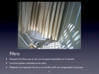 51
Filtro
• Recupera los ﬁnos que se van con los gases expulsados en el secador
• Los ﬁnos quedan retenidos en las telas.
• Mediante una inyección de aire y un tornillo sinfín son reingresados al proceso
 