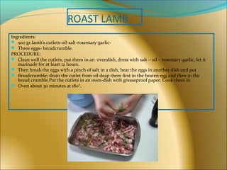 ROAST LAMB
Ingredients:
 500 gr.lamb’s cutlets-oil-salt-rosemary-garlic-
 Three eggs- breadcrumble.
PROCEDURE:
 Clean well the cutlets, put them in an ovendish, dress with salt – oil – rosemary-garlic, let it
marinade for at least 12 hours.
 Then break the eggs with a pinch of salt in a dish, beat the eggs in another dish and put
 Breadcrumble; drain the cutlet from oil deap them first in the beaten egg and then in the
bread crumble.Put the cutlets in an oven-dish with greaseproof paper. Cook them in
 Oven about 30 minutes at 180°.
 