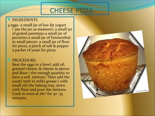 CHEESE PIZZA
 INGREDIENTS
4 eggs- a small jar of low fat yogurt
( use the jar as measure); a small jar
of grated parmisan-a small jar of
pecorino-a small jar of Emmenthal
in small pieces- a small jar of flour
for pizza, a pinch of salt & pepper-
a packet of yeast for pizza.
 PROCEDURE:
Beat the eggs in a bowl, add oil,
greated cheese, & cheese in pieces
and flour ( the enough quantity to
have a soft mixture. Then add the
yeast( melt in milk) grease ( with
small oil) the baking tray, strew
with flour and pour the mixture.
Cook in oven at 180° for 30 -35
minutes.
 