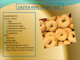 EASTER RING SHAPE CAKE
INGREDIENTS:
Serves 2 donut:
 2 eggs,
 2 tablespoons oil;
 2 tablespoons sugar;
 2 tablespoons anisette;
 grated lemon zest;
 enough flour;
SEAL:
 albumen,
 icing sugar
PREPARATION:
 breaking eggs into a bowl
 add sugar, oil and grated lemon,
 then a little 'at a time, the flour
 