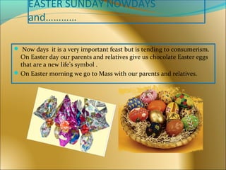 EASTER SUNDAY NOWDAYS
and…………
 Now days it is a very important feast but is tending to consumerism.
On Easter day our parents and relatives give us chocolate Easter eggs
that are a new life’s symbol .
On Easter morning we go to Mass with our parents and relatives.
 