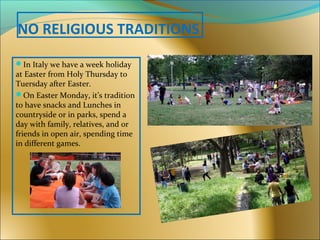 NO RELIGIOUS TRADITIONS
In Italy we have a week holiday
at Easter from Holy Thursday to
Tuersday after Easter.
On Easter Monday, it’s tradition
to have snacks and Lunches in
countryside or in parks, spend a
day with family, relatives, and or
friends in open air, spending time
in different games.
 