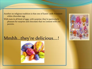 Another no religious tradition is that one of Easter milk-foundant-
white-chocolate egg
With nuts in all kind of eggs, with surprise; they’re particularly
pleasant for surprise and chocolate that we content with our
parents.
Mmhh…they’re delicious….!
 