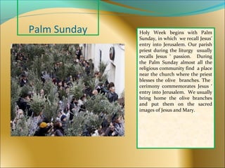 Palm Sunday Holy Week begins with Palm
Sunday, in which we recall Jesus’
entry into Jerusalem. Our parish
priest during the liturgy usually
recalls Jesus ‘ passion. During
the Palm Sunday almost all the
religious community find a place
near the church where the priest
blesses the olive branches. The
cerimony commemorates Jesus ‘
entry into Jerusalem. We usually
bring home the olive branches
and put them on the sacred
images of Jesus and Mary.
 