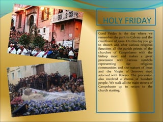 HOLY FRIDAY
Good Friday is the day where we
remember the path to Calvary and the
crucifixion of Jesus. On this day you go
to church and after various religious
functions all the parish priests of the
churches of Campobasso with the
bishop meet and makes a great
procession with various symbols
representing our religious
communities and the statues of Jesus
and the Virgin of Sorrows dead
adorned with flowers. The procession
also involved a chorus of hundred
people. We walk all the main streets of
Campobasso up to return to the
church starting.
 