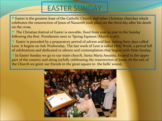 EASTER SUNDAY
Easter is the greatest feast of the Catholic Church and other Christian churches which
celebrates the resurrection of Jesus of Nazareth took place on the third day after his death
on the cross.
 The Christian festival of Easter is movable, fixed from year to year in the Sunday
following the first Prenilennio next to 'Spring Equinox (March 21 st)).
 Easter is preceded by a preparatory period of advent and fast, lasting forty days called
Lent. It begins on Ash Wednesday. The last week of Lent is called Holy Week, a period full
of celebrations and dedicated to silence and contemplation that begins with Palm Sunday.
In Easter Sunday we go to our main church, Santa Maria Assunta, located in the upper
part of the country and along joyfully celebrating the resurrection of Jesus. At the exit of
the Church we greet our friends in the great square to the bells’ sound.
 