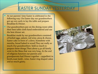 EASTER SUNDAY YESTERDAY
 At our parents’ time Easter is celebrated in the
following way: On Easter day our grandmothers
got up very early to lay the table and prepare
Breakfast & Dinner.
 Our grandmothers put on the dining room table
their best table cloth hand embroidered and use
the best dinner set.
 Breakfast made by our grandmothers consisted
of boiled eggs, salami, red wine, pizza & cheese,
Easter cake in form of a dove, homelette with
mentha, bread baked in wood.They eat really so
much.Our grandmothers held so much to
prepare these things.Then about 9,30 all family
went to the Mass that was very long. At the end
of religious function our parents and
grandparents had Dinner together : cappelletti in
broth,roast lamb , wine, Easter ring shaped cakes
and so much gaiety.
 