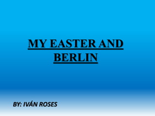 MY EASTER AND
BERLIN
BY: IVÁN ROSES
 