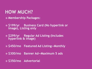 How Much?Membership Packages:$199/yr	Business Card (No hyperlink or image), Listing only$299/yr	Regular Ad Listing (Includes hyperlink & Image)$450/mo	Featured Ad Listing--Monthly$300/mo	Banner Ad—Maximum 5 ads$350/mo	Advertorial 